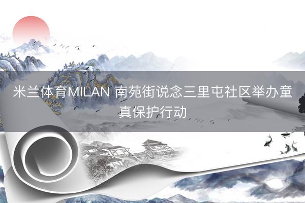米兰体育MILAN 南苑街说念三里屯社区举办童真保护行动