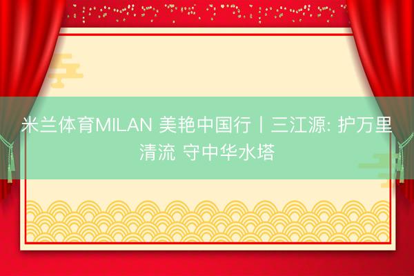 米兰体育MILAN 美艳中国行丨三江源: 护万里清流 守中华水塔