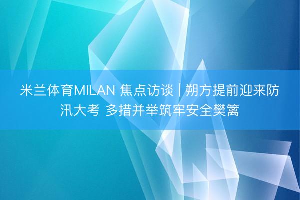 米兰体育MILAN 焦点访谈 | 朔方提前迎来防汛大考 多措并举筑牢安全樊篱