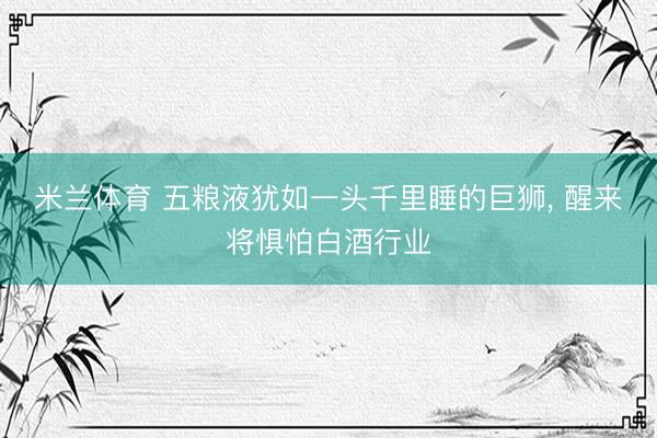 米兰体育 五粮液犹如一头千里睡的巨狮， 醒来将惧怕白酒行业