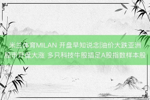 米兰体育MILAN 开盘早知说念|油价大跌亚洲股市开盘大涨 多只科技牛股插足A股指数样本股
