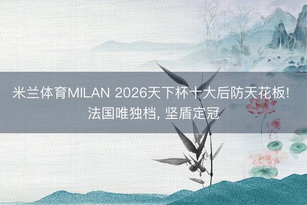 米兰体育MILAN 2026天下杯十大后防天花板! 法国唯独档， 坚盾定冠