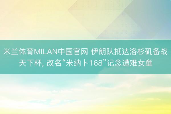 米兰体育MILAN中国官网 伊朗队抵达洛杉矶备战天下杯， 改名“米纳卜168”记念遭难女童
