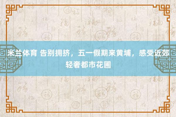 米兰体育 告别拥挤,五一假期来黄埔,感受近郊轻奢都市花圃
