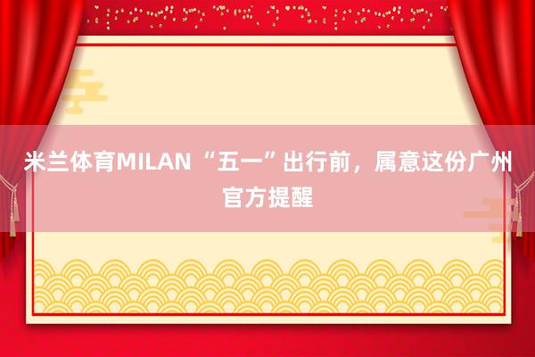 米兰体育MILAN “五一”出行前，属意这份广州官方提醒
