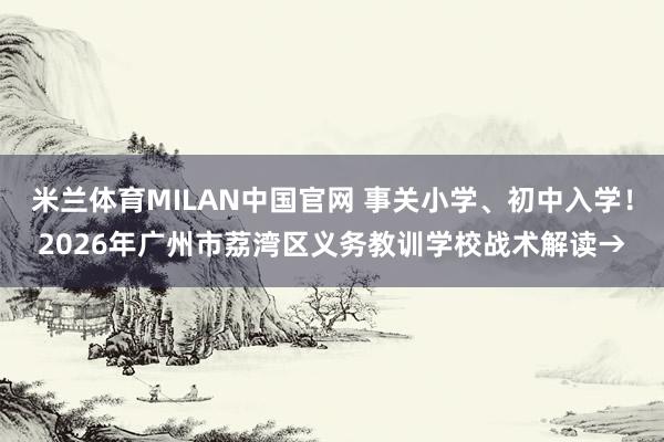 米兰体育MILAN中国官网 事关小学、初中入学!2026年广州市荔湾区义务教训学校战术解读→