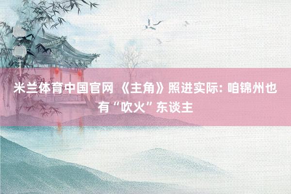 米兰体育中国官网 《主角》照进实际: 咱锦州也有“吹火”东谈主