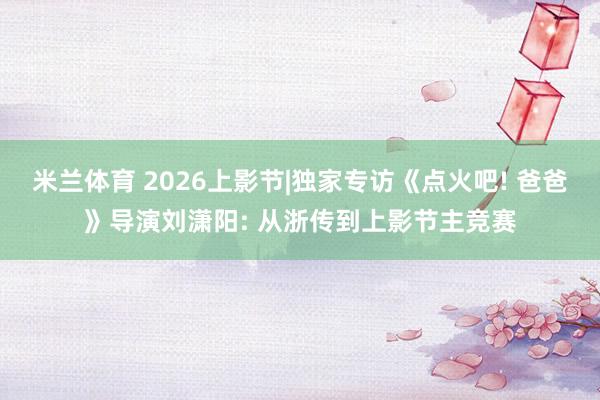 米兰体育 2026上影节|独家专访《点火吧! 爸爸》导演刘潇阳: 从浙传到上影节主竞赛