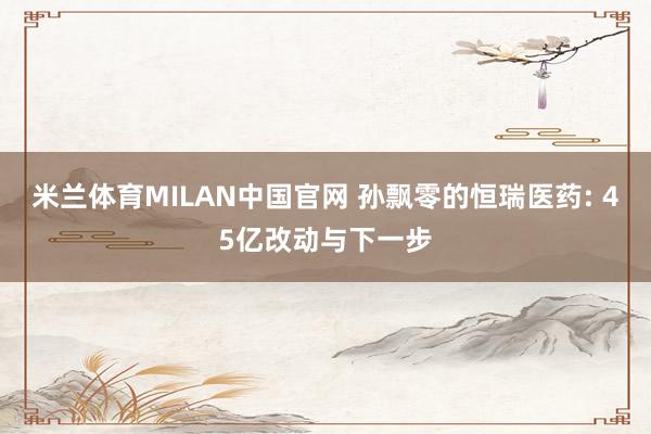 米兰体育MILAN中国官网 孙飘零的恒瑞医药: 45亿改动与下一步