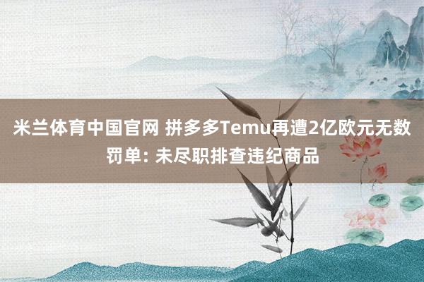 米兰体育中国官网 拼多多Temu再遭2亿欧元无数罚单: 未尽职排查违纪商品