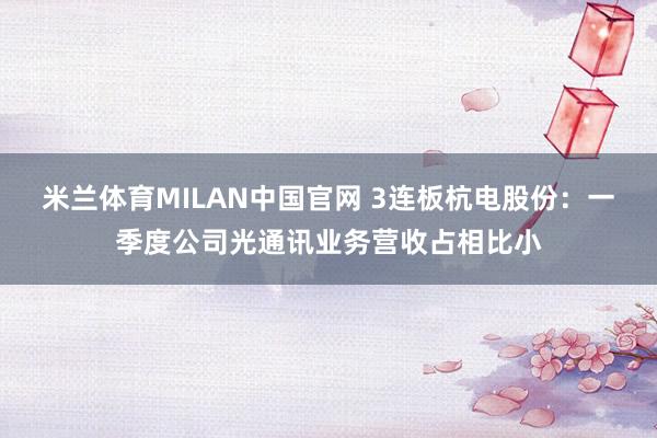 米兰体育MILAN中国官网 3连板杭电股份:一季度公司光通讯业务营收占相比小