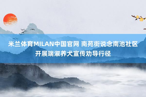 米兰体育MILAN中国官网 南苑街说念南池社区开展端淑养犬宣传劝导行径