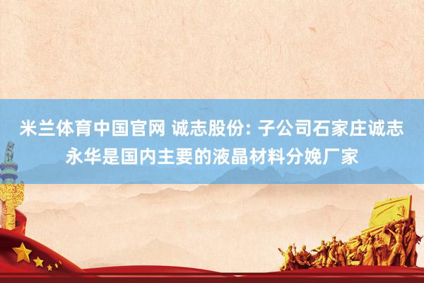 米兰体育中国官网 诚志股份: 子公司石家庄诚志永华是国内主要的液晶材料分娩厂家