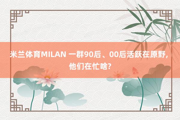 米兰体育MILAN 一群90后、00后活跃在原野， 他们在忙啥?