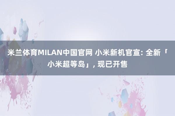 米兰体育MILAN中国官网 小米新机官宣: 全新「小米超等岛」， 现已开售