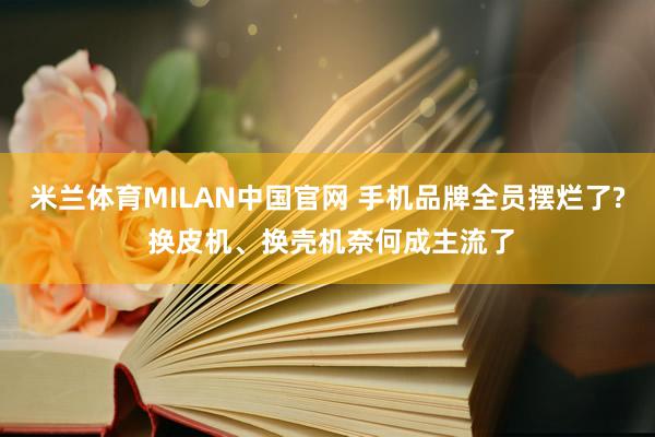 米兰体育MILAN中国官网 手机品牌全员摆烂了? 换皮机、换壳机奈何成主流了