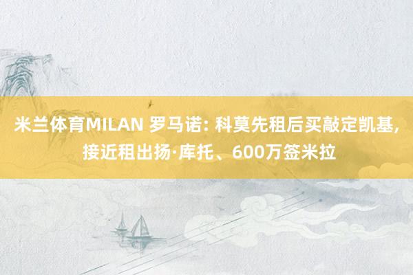 米兰体育MILAN 罗马诺: 科莫先租后买敲定凯基， 接近租出扬·库托、600万签米拉