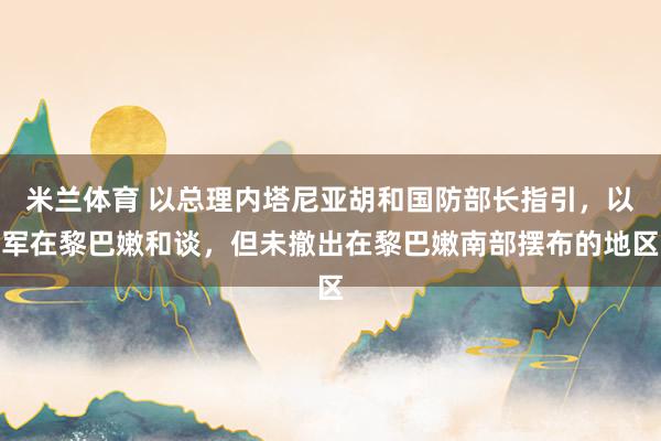 米兰体育 以总理内塔尼亚胡和国防部长指引,以军在黎巴嫩和谈,但未撤出在黎巴嫩南部摆布的地区