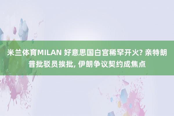 米兰体育MILAN 好意思国白宫稀罕开火? 亲特朗普批驳员挨批, 伊朗争议契约成焦点